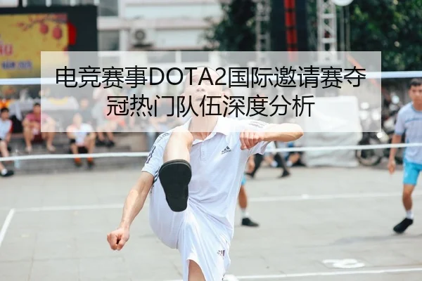 电竞赛事DOTA2国际邀请赛夺冠热门队伍深度分析